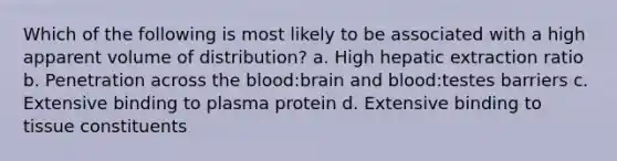 Which of the following is most likely to be associated with a high apparent volume of distribution? a. High hepatic extraction ratio b. Penetration across the blood:brain and blood:testes barriers c. Extensive binding to plasma protein d. Extensive binding to tissue constituents