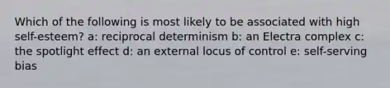 Which of the following is most likely to be associated with high self-esteem? a: reciprocal determinism b: an Electra complex c: the spotlight effect d: an external locus of control e: self-serving bias