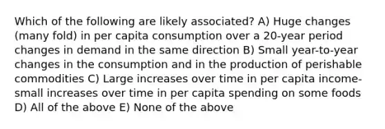 Which of the following are likely associated? A) Huge changes (many fold) in per capita consumption over a 20-year period changes in demand in the same direction B) Small year-to-year changes in the consumption and in the production of perishable commodities C) Large increases over time in per capita income-small increases over time in per capita spending on some foods D) All of the above E) None of the above