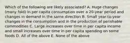 Which of the following are likely associated? A. Huge changes (many fold) in per capita consumption over a 20-year period and changes in demand in the same direction B. Small year-to-year changes in the consumption and in the production of perishable commodities C. Large increases over time in per capita income and small increases over time in per capita spending on some foods D. All of the above E. None of the above