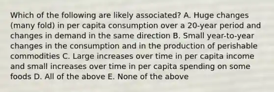 Which of the following are likely associated? A. Huge changes (many fold) in per capita consumption over a 20-year period and changes in demand in the same direction B. Small year-to-year changes in the consumption and in the production of perishable commodities C. Large increases over time in per capita income and small increases over time in per capita spending on some foods D. All of the above E. None of the above