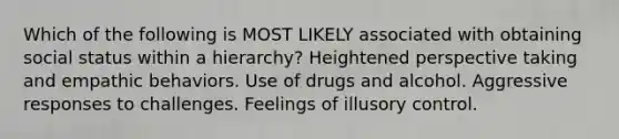 Which of the following is MOST LIKELY associated with obtaining social status within a hierarchy? Heightened perspective taking and empathic behaviors. Use of drugs and alcohol. Aggressive responses to challenges. Feelings of illusory control.