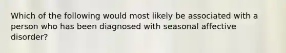 Which of the following would most likely be associated with a person who has been diagnosed with seasonal affective disorder?