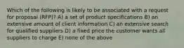 Which of the following is likely to be associated with a request for proposal (RFP)? A) a set of product specifications B) an extensive amount of client information C) an extensive search for qualified suppliers D) a fixed price the customer wants all suppliers to charge E) none of the above