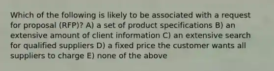 Which of the following is likely to be associated with a request for proposal (RFP)? A) a set of product specifications B) an extensive amount of client information C) an extensive search for qualified suppliers D) a fixed price the customer wants all suppliers to charge E) none of the above