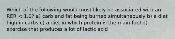 Which of the following would most likely be associated with an RER < 1.0? a) carb and fat being burned simultaneously b) a diet high in carbs c) a diet in which protein is the main fuel d) exercise that produces a lot of lactic acid