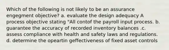 Which of the following is not likely to be an assurance engegment objective? a. evaluate the design adequacy A process objective stating "All contof the payroll input process. b. guarantee the accuracy of recorded inventory balances .c. assess compliance with health and safety laws and regulations. d. determine the opeartin geffectiveness of fixed asset controls