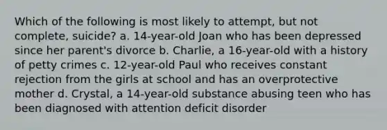 Which of the following is most likely to attempt, but not complete, suicide? a. 14-year-old Joan who has been depressed since her parent's divorce b. Charlie, a 16-year-old with a history of petty crimes c. 12-year-old Paul who receives constant rejection from the girls at school and has an overprotective mother d. Crystal, a 14-year-old substance abusing teen who has been diagnosed with attention deficit disorder