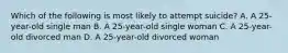 Which of the following is most likely to attempt suicide? A. A 25-year-old single man B. A 25-year-old single woman C. A 25-year-old divorced man D. A 25-year-old divorced woman