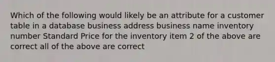 Which of the following would likely be an attribute for a customer table in a database business address business name inventory number Standard Price for the inventory item 2 of the above are correct all of the above are correct