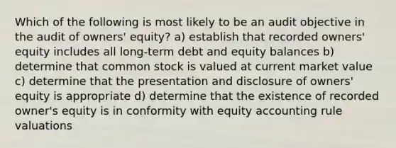 Which of the following is most likely to be an audit objective in the audit of owners' equity? a) establish that recorded owners' equity includes all long-term debt and equity balances b) determine that common stock is valued at current market value c) determine that the presentation and disclosure of owners' equity is appropriate d) determine that the existence of recorded owner's equity is in conformity with equity accounting rule valuations