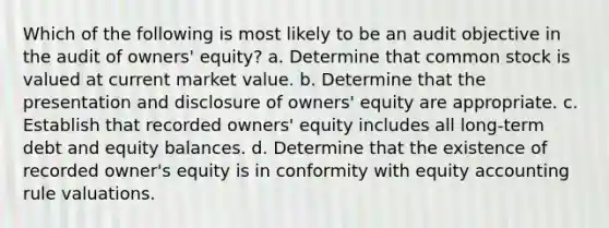 Which of the following is most likely to be an audit objective in the audit of owners' equity? a. Determine that common stock is valued at current market value. b. Determine that the presentation and disclosure of owners' equity are appropriate. c. Establish that recorded owners' equity includes all long-term debt and equity balances. d. Determine that the existence of recorded owner's equity is in conformity with equity accounting rule valuations.