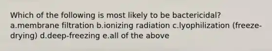 Which of the following is most likely to be bactericidal? a.membrane filtration b.ionizing radiation c.lyophilization (freeze-drying) d.deep-freezing e.all of the above