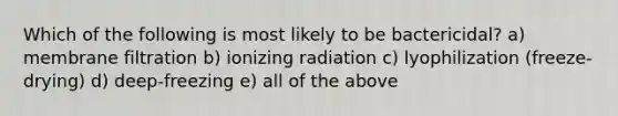 Which of the following is most likely to be bactericidal? a) membrane filtration b) ionizing radiation c) lyophilization (freeze-drying) d) deep-freezing e) all of the above