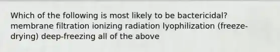 Which of the following is most likely to be bactericidal? membrane filtration ionizing radiation lyophilization (freeze-drying) deep-freezing all of the above