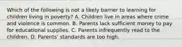 Which of the following is not a likely barrier to learning for children living in poverty? A. Children live in areas where crime and violence is common. B. Parents lack sufficient money to pay for educational supplies. C. Parents infrequently read to the children. D. Parents' standards are too high.