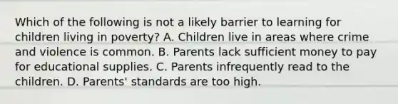 Which of the following is not a likely barrier to learning for children living in poverty? A. Children live in areas where crime and violence is common. B. Parents lack sufficient money to pay for educational supplies. C. Parents infrequently read to the children. D. Parents' standards are too high.