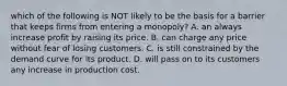 which of the following is NOT likely to be the basis for a barrier that keeps firms from entering a monopoly? A. an always increase profit by raising its price. B. can charge any price without fear of losing customers. C. is still constrained by the demand curve for its product. D. will pass on to its customers any increase in production cost.