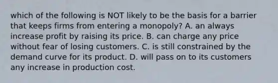 which of the following is NOT likely to be the basis for a barrier that keeps firms from entering a monopoly? A. an always increase profit by raising its price. B. can charge any price without fear of losing customers. C. is still constrained by the demand curve for its product. D. will pass on to its customers any increase in production cost.