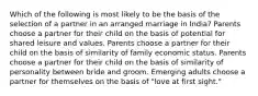 Which of the following is most likely to be the basis of the selection of a partner in an arranged marriage in India? Parents choose a partner for their child on the basis of potential for shared leisure and values. Parents choose a partner for their child on the basis of similarity of family economic status. Parents choose a partner for their child on the basis of similarity of personality between bride and groom. Emerging adults choose a partner for themselves on the basis of "love at first sight."