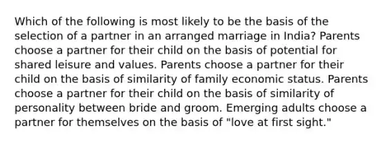 Which of the following is most likely to be the basis of the selection of a partner in an arranged marriage in India? Parents choose a partner for their child on the basis of potential for shared leisure and values. Parents choose a partner for their child on the basis of similarity of family economic status. Parents choose a partner for their child on the basis of similarity of personality between bride and groom. Emerging adults choose a partner for themselves on the basis of "love at first sight."