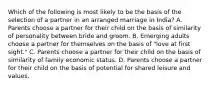 Which of the following is most likely to be the basis of the selection of a partner in an arranged marriage in India? A. Parents choose a partner for their child on the basis of similarity of personality between bride and groom. B. Emerging adults choose a partner for themselves on the basis of "love at first sight." C. Parents choose a partner for their child on the basis of similarity of family economic status. D. Parents choose a partner for their child on the basis of potential for shared leisure and values.