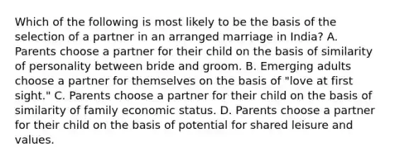 Which of the following is most likely to be the basis of the selection of a partner in an arranged marriage in India? A. Parents choose a partner for their child on the basis of similarity of personality between bride and groom. B. Emerging adults choose a partner for themselves on the basis of "love at first sight." C. Parents choose a partner for their child on the basis of similarity of family economic status. D. Parents choose a partner for their child on the basis of potential for shared leisure and values.