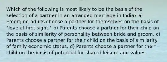 Which of the following is most likely to be the basis of the selection of a partner in an arranged marriage in India? a) Emerging adults choose a partner for themselves on the basis of "love at first sight." b) Parents choose a partner for their child on the basis of similarity of personality between bride and groom. c) Parents choose a partner for their child on the basis of similarity of family economic status. d) Parents choose a partner for their child on the basis of potential for shared leisure and values.