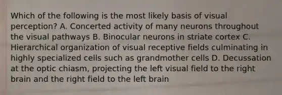 Which of the following is the most likely basis of visual perception? A. Concerted activity of many neurons throughout the visual pathways B. Binocular neurons in striate cortex C. Hierarchical organization of visual receptive fields culminating in highly specialized cells such as grandmother cells D. Decussation at the optic chiasm, projecting the left visual field to the right brain and the right field to the left brain