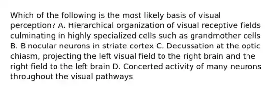 Which of the following is the most likely basis of visual perception? A. Hierarchical organization of visual receptive fields culminating in highly specialized cells such as grandmother cells B. Binocular neurons in striate cortex C. Decussation at the optic chiasm, projecting the left visual field to the right brain and the right field to the left brain D. Concerted activity of many neurons throughout the visual pathways