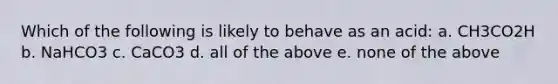 Which of the following is likely to behave as an acid: a. CH3CO2H b. NaHCO3 c. CaCO3 d. all of the above e. none of the above