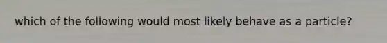 which of the following would most likely behave as a particle?