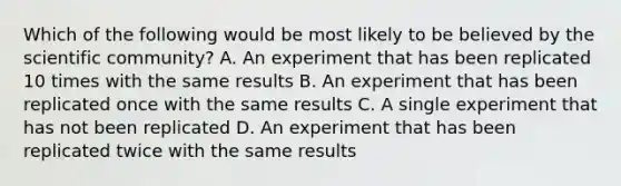 Which of the following would be most likely to be believed by the scientific community? A. An experiment that has been replicated 10 times with the same results B. An experiment that has been replicated once with the same results C. A single experiment that has not been replicated D. An experiment that has been replicated twice with the same results