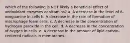 Which of the following is NOT likely a beneficial effect of antioxidant enzymes or vitamins? a. A decrease in the level of 8-oxoguanine in cells b. A decrease in the rate of formation of macrophage foam cells. c. A decrease in the concentration of hydrogen peroxide in the cell. d. A decrease in the concentration of oxygen in cells. e. A decrease in the amount of lipid carbon-centered radicals in membranes.