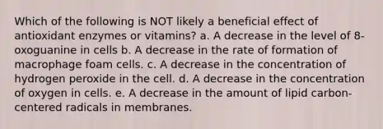 Which of the following is NOT likely a beneficial effect of antioxidant enzymes or vitamins? a. A decrease in the level of 8-oxoguanine in cells b. A decrease in the rate of formation of macrophage foam cells. c. A decrease in the concentration of hydrogen peroxide in the cell. d. A decrease in the concentration of oxygen in cells. e. A decrease in the amount of lipid carbon-centered radicals in membranes.