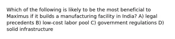 Which of the following is likely to be the most beneficial to Maximus if it builds a manufacturing facility in India? A) legal precedents B) low-cost labor pool C) government regulations D) solid infrastructure