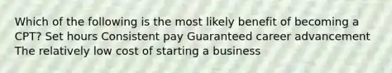 Which of the following is the most likely benefit of becoming a CPT? Set hours Consistent pay Guaranteed career advancement The relatively low cost of starting a business