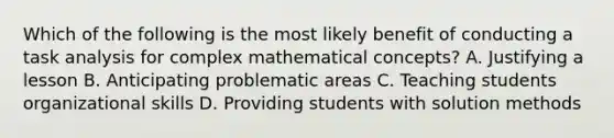 Which of the following is the most likely benefit of conducting a task analysis for complex mathematical concepts? A. Justifying a lesson B. Anticipating problematic areas C. Teaching students organizational skills D. Providing students with solution methods