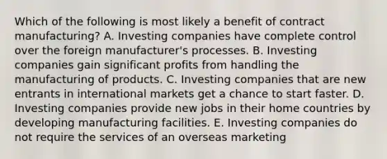 Which of the following is most likely a benefit of contract manufacturing? A. Investing companies have complete control over the foreign manufacturer's processes. B. Investing companies gain significant profits from handling the manufacturing of products. C. Investing companies that are new entrants in international markets get a chance to start faster. D. Investing companies provide new jobs in their home countries by developing manufacturing facilities. E. Investing companies do not require the services of an overseas marketing