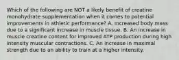 Which of the following are NOT a likely benefit of creatine monohydrate supplementation when it comes to potential improvements in athletic performance? A. Increased body mass due to a significant increase in muscle tissue. B. An increase in muscle creatine content for improved ATP production during high intensity muscular contractions. C. An increase in maximal strength due to an ability to train at a higher intensity.