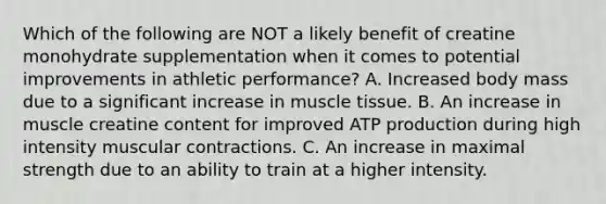 Which of the following are NOT a likely benefit of creatine monohydrate supplementation when it comes to potential improvements in athletic performance? A. Increased body mass due to a significant increase in <a href='https://www.questionai.com/knowledge/kMDq0yZc0j-muscle-tissue' class='anchor-knowledge'>muscle tissue</a>. B. An increase in muscle creatine content for improved <a href='https://www.questionai.com/knowledge/kQXM5vFKbG-atp-production' class='anchor-knowledge'>atp production</a> during high intensity muscular contractions. C. An increase in maximal strength due to an ability to train at a higher intensity.