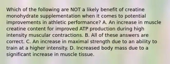 Which of the following are NOT a likely benefit of creatine monohydrate supplementation when it comes to potential improvements in athletic performance? A. An increase in muscle creatine content for improved ATP production during high intensity muscular contractions. B. All of these answers are correct. C. An increase in maximal strength due to an ability to train at a higher intensity. D. Increased body mass due to a significant increase in muscle tissue.