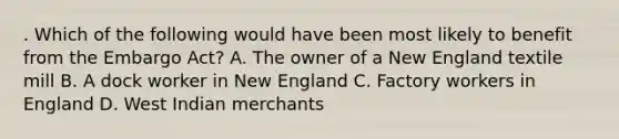 . Which of the following would have been most likely to benefit from the Embargo Act? A. The owner of a New England textile mill B. A dock worker in New England C. Factory workers in England D. West Indian merchants