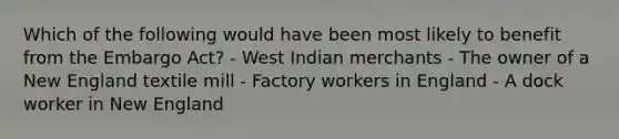 Which of the following would have been most likely to benefit from the Embargo Act? - West Indian merchants - The owner of a New England textile mill - Factory workers in England - A dock worker in New England