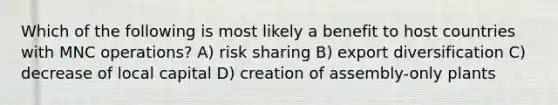 Which of the following is most likely a benefit to host countries with MNC operations? A) risk sharing B) export diversification C) decrease of local capital D) creation of assembly-only plants