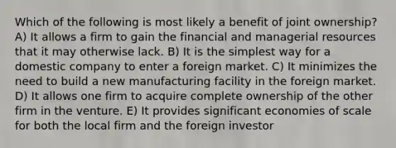 Which of the following is most likely a benefit of joint ownership? A) It allows a firm to gain the financial and managerial resources that it may otherwise lack. B) It is the simplest way for a domestic company to enter a foreign market. C) It minimizes the need to build a new manufacturing facility in the foreign market. D) It allows one firm to acquire complete ownership of the other firm in the venture. E) It provides significant economies of scale for both the local firm and the foreign investor