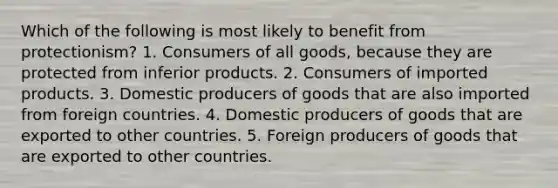 Which of the following is most likely to benefit from protectionism? 1. Consumers of all goods, because they are protected from inferior products. 2. Consumers of imported products. 3. Domestic producers of goods that are also imported from foreign countries. 4. Domestic producers of goods that are exported to other countries. 5. Foreign producers of goods that are exported to other countries.