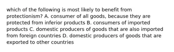 which of the following is most likely to benefit from protectionism? A. consumer of all goods, because they are protected from inferior products B. consumers of imported products C. domestic producers of goods that are also imported from foreign countries D. domestic producers of goods that are exported to other countries