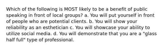 Which of the following is MOST likely to be a benefit of public speaking in front of local groups? a. You will put yourself in front of people who are potential clients. b. You will show your reliability as an esthetician c. You will showcase your ability to utilize social media. d. You will demonstrate that you are a "glass half full" type of professional.