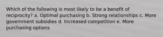 Which of the following is most likely to be a benefit of reciprocity? a. Optimal purchasing b. Strong relationships c. More government subsidies d. Increased competition e. More purchasing options